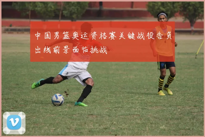 中国男篮奥运资格赛关键战役告负出线前景面临挑战