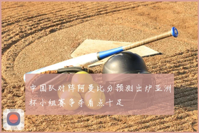 中国队对阵阿曼比分预测出炉亚洲杯小组赛争夺看点十足