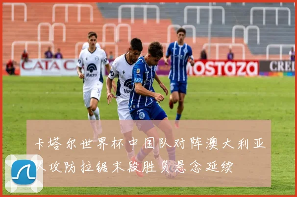 卡塔尔世界杯中国队对阵澳大利亚队攻防拉锯末段胜负悬念延续
