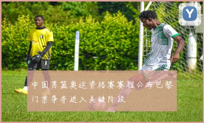 中国男篮奥运资格赛赛程公布巴黎门票争夺进入关键阶段