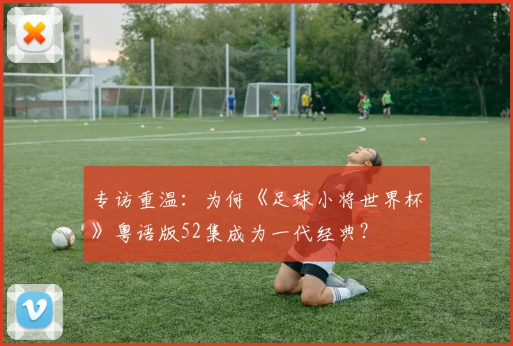 专访重温:为何《足球小将世界杯》粤语版52集成为一代经典?