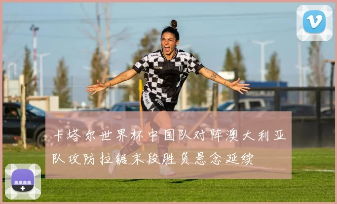 卡塔尔世界杯中国队对阵澳大利亚队攻防拉锯末段胜负悬念延续