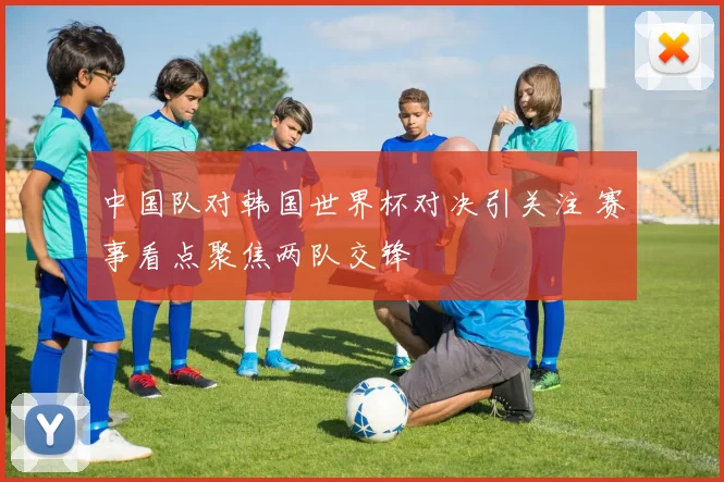 中国队对韩国世界杯对决引关注 赛事看点聚焦两队交锋