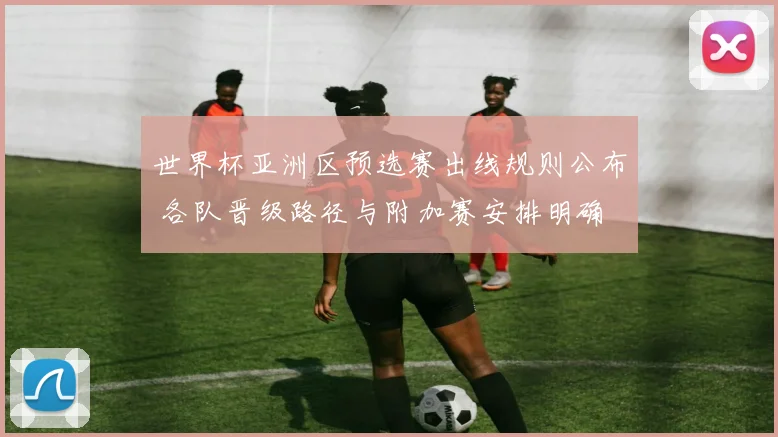 世界杯亚洲区预选赛出线规则公布 各队晋级路径与附加赛安排明确