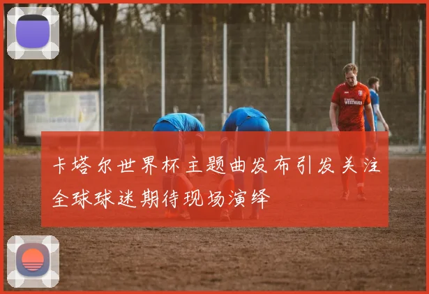 卡塔尔世界杯主题曲发布引发关注全球球迷期待现场演绎