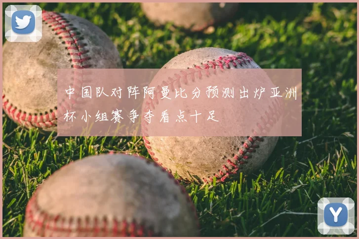 中国队对阵阿曼比分预测出炉亚洲杯小组赛争夺看点十足