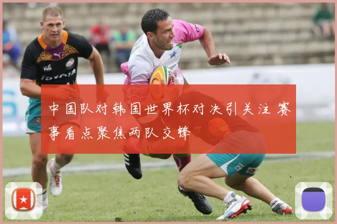 中国队对韩国世界杯对决引关注 赛事看点聚焦两队交锋