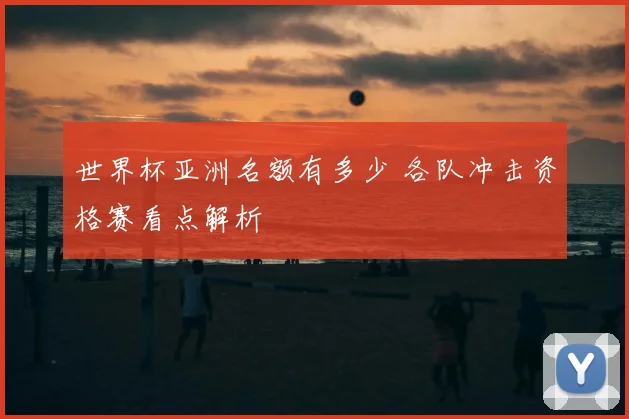 世界杯亚洲名额有多少 各队冲击资格赛看点解析