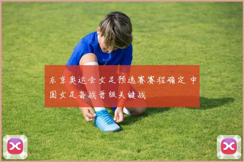 东京奥运会女足预选赛赛程确定 中国女足备战晋级关键战