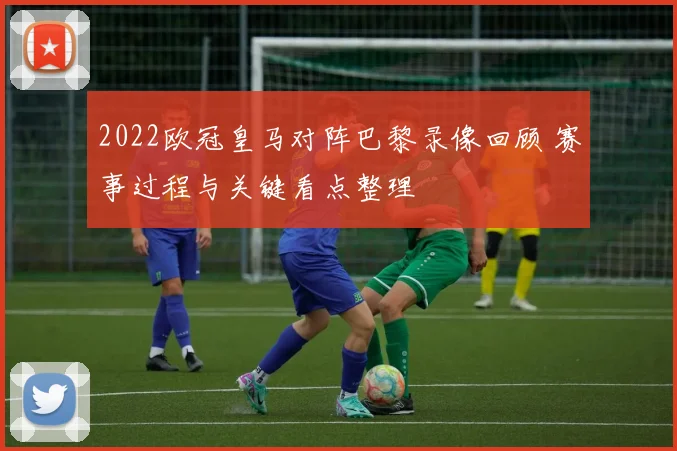 2022欧冠皇马对阵巴黎录像回顾 赛事过程与关键看点整理