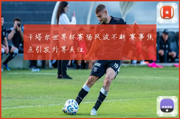 卡塔尔世界杯赛场风波不断 赛事焦点引发外界关注