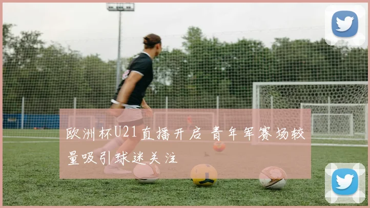 欧洲杯U21直播开启 青年军赛场较量吸引球迷关注