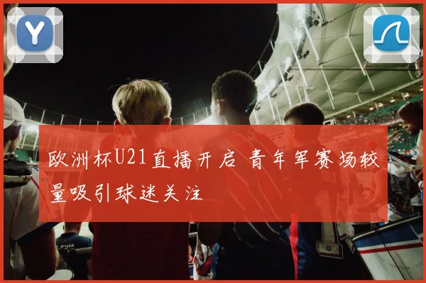 欧洲杯U21直播开启 青年军赛场较量吸引球迷关注