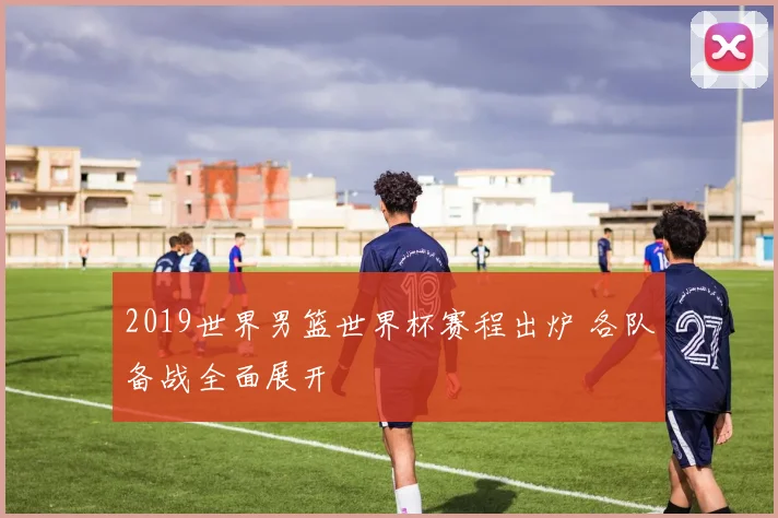2019世界男篮世界杯赛程出炉 各队备战全面展开