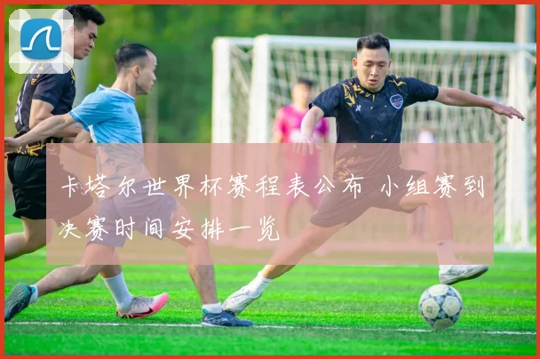 卡塔尔世界杯赛程表公布 小组赛到决赛时间安排一览