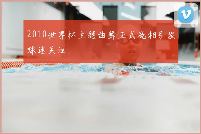 2010世界杯主题曲舞正式亮相引发球迷关注