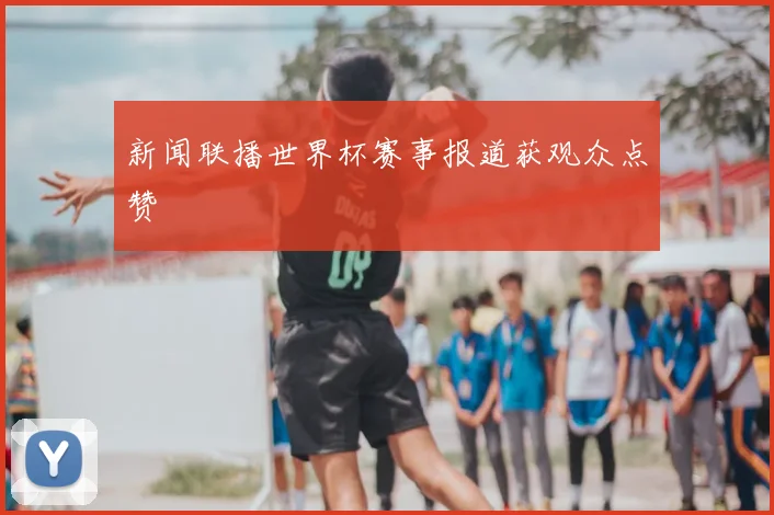 新闻联播世界杯赛事报道获观众点赞