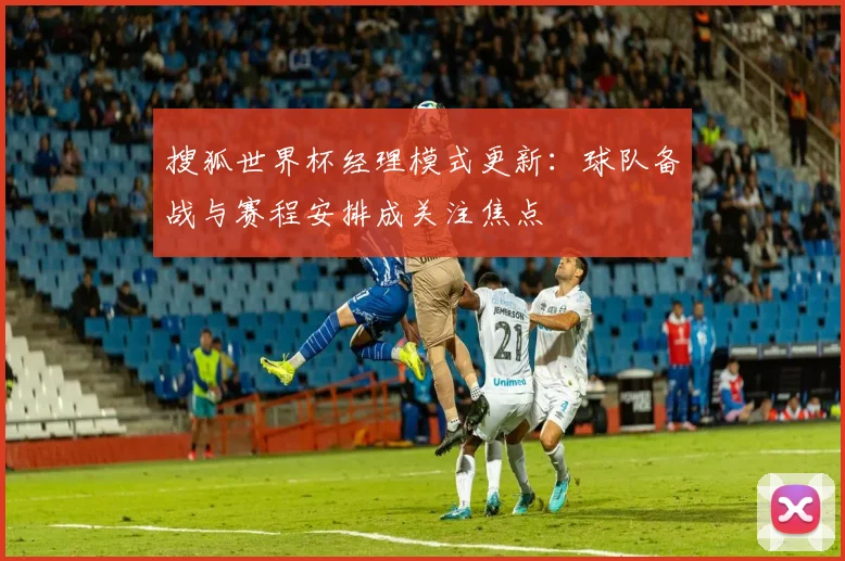 搜狐世界杯经理模式更新：球队备战与赛程安排成关注焦点