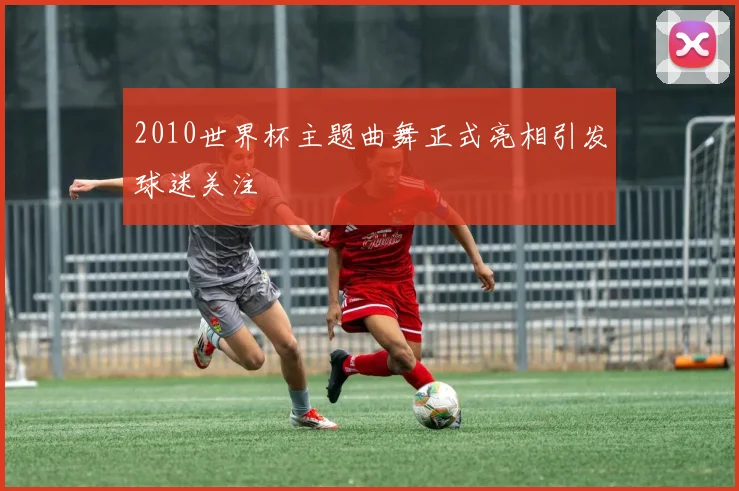 2010世界杯主题曲舞正式亮相引发球迷关注