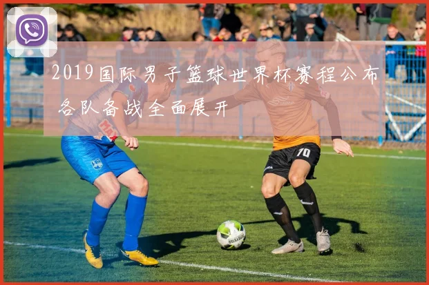 2019国际男子篮球世界杯赛程公布 各队备战全面展开