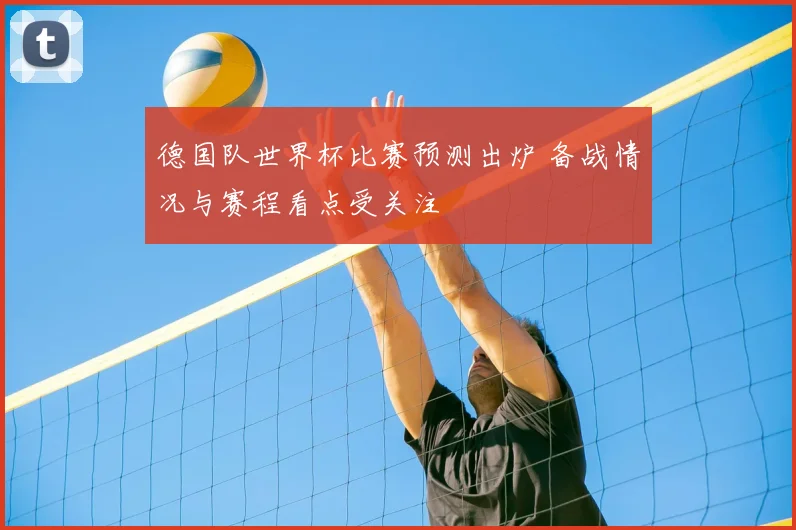 德国队世界杯比赛预测出炉 备战情况与赛程看点受关注