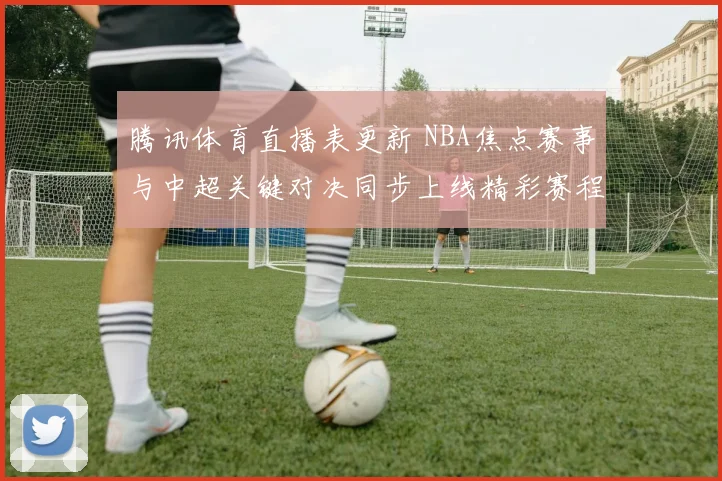 腾讯体育直播表更新 NBA焦点赛事与中超关键对决同步上线精彩赛程