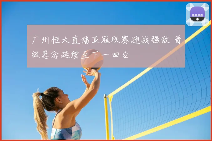 广州恒大直播亚冠联赛迎战强敌 晋级悬念延续至下一回合