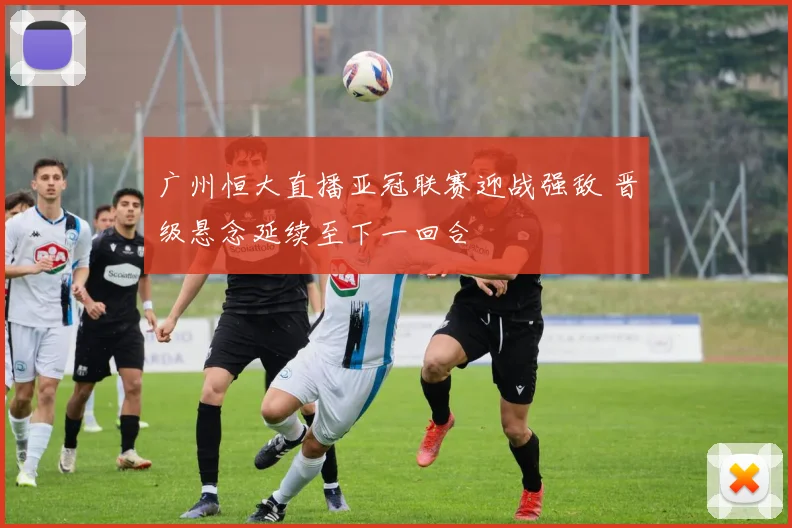 广州恒大直播亚冠联赛迎战强敌 晋级悬念延续至下一回合