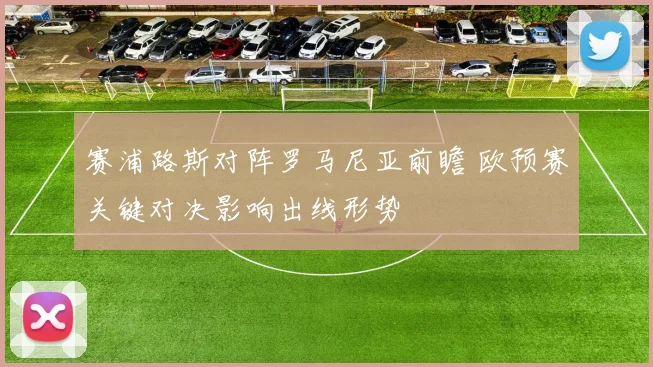 赛浦路斯对阵罗马尼亚前瞻 欧预赛关键对决影响出线形势